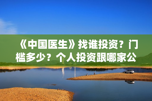 《中国医生》找谁投资？门槛多少？个人投资跟哪家公司签?(中国医生第8集)