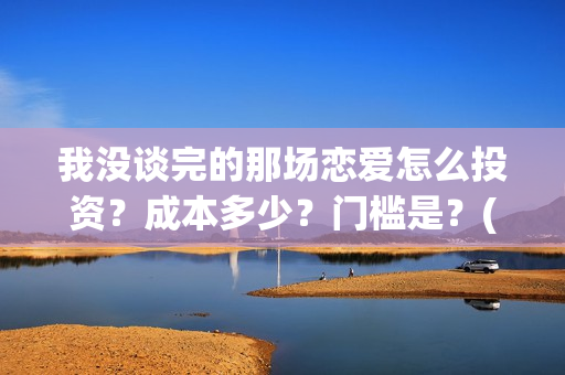 我没谈完的那场恋爱怎么投资？成本多少？门槛是？(我没谈完的那场恋爱演员表)