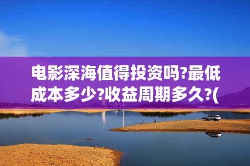 电影深海值得投资吗?最低成本多少?收益周期多久?(电影深海值得投屏吗)