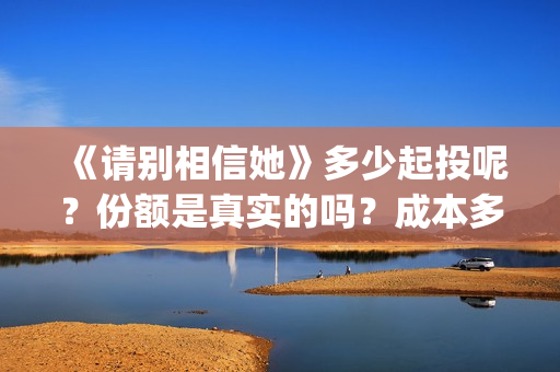 《请别相信她》多少起投呢？份额是真实的吗？成本多少的呢？(请别相信她 韩剧)