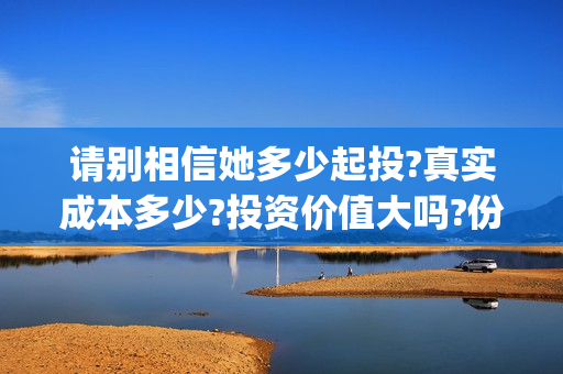 请别相信她多少起投?真实成本多少?投资价值大吗?份额还有多少?(请别相信她成本)