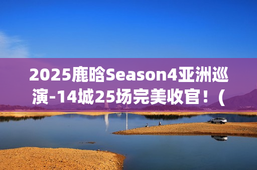 2025鹿晗Season4亚洲巡演-14城25场完美收官！(鹿晗2022)