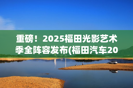 重磅！2025福田光影艺术季全阵容发布(福田汽车2025年战略目标)