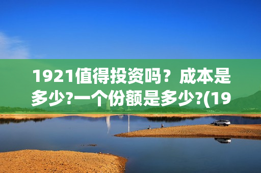 1921值得投资吗？成本是多少?一个份额是多少?(1921可以投资吗)