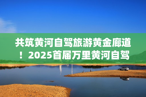共筑黄河自驾旅游黄金廊道！2025首届万里黄河自驾共创大会在滨州启幕(共建美丽黄河)