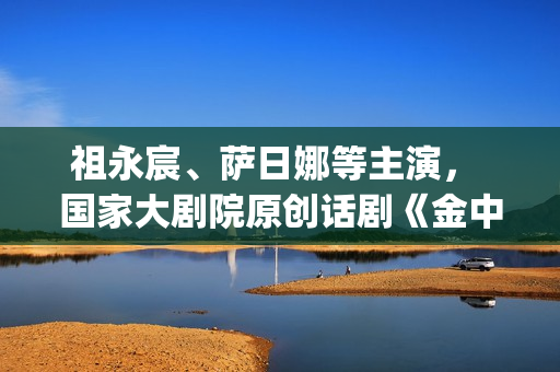 祖永宸、萨日娜等主演， 国家大剧院原创话剧《金中都》开启“北京建都三部曲”(祖永胜简介)