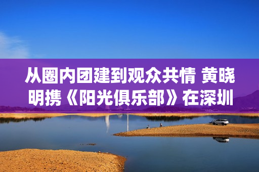 从圈内团建到观众共情 黄晓明携《阳光俱乐部》在深圳完成温暖接力(团建项目一圈到底感悟)