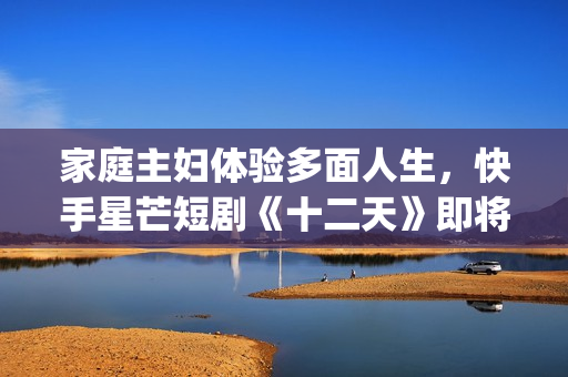 家庭主妇体验多面人生，快手星芒短剧《十二天》即将奇幻来袭(家庭主妇有多累)