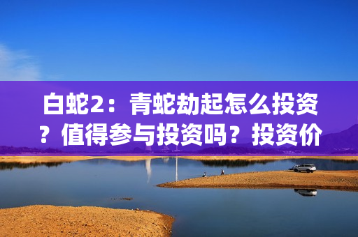 白蛇2：青蛇劫起怎么投资？值得参与投资吗？投资价值高吗？(白蛇2青蛇劫起免费观看完整版普通话)