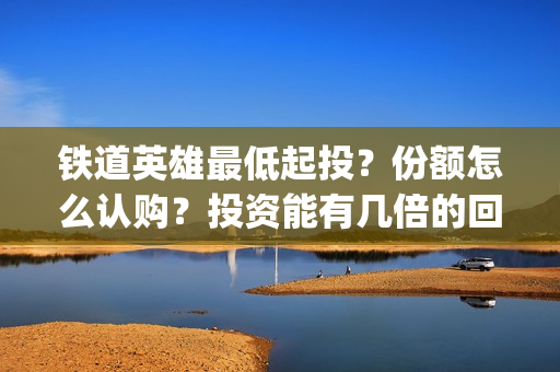 铁道英雄最低起投？份额怎么认购？投资能有几倍的回报率？(铁道英雄 出品方)