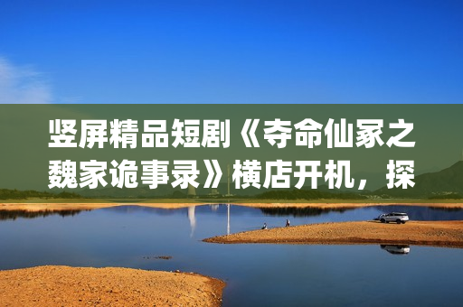 竖屏精品短剧《夺命仙冢之魏家诡事录》横店开机，探索悬疑赛道新叙事(优秀竖屏短片)