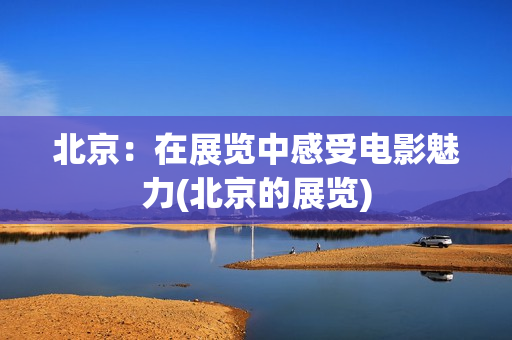 北京：在展览中感受电影魅力(北京的展览)