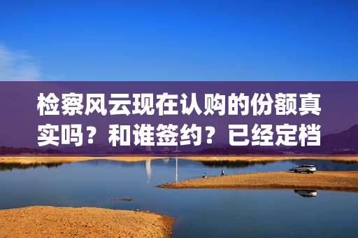 检察风云现在认购的份额真实吗？和谁签约？已经定档了吗？(检察风云演员)