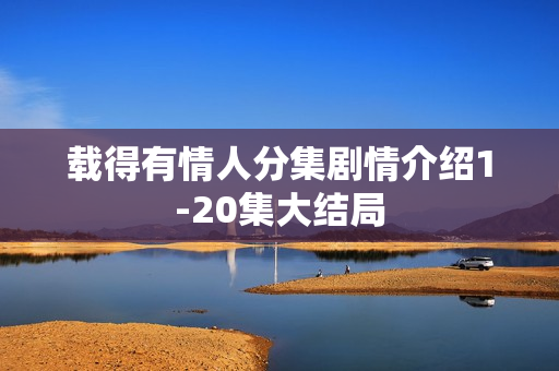 载得有情人分集剧情介绍1-20集大结局