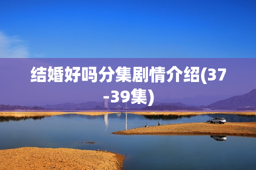 结婚好吗分集剧情介绍(37-39集)