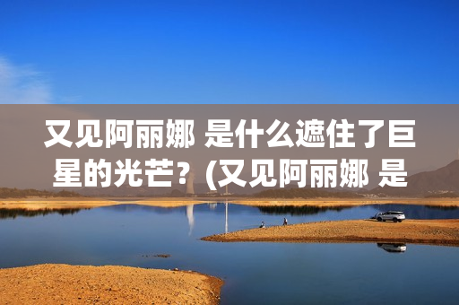 又见阿丽娜 是什么遮住了巨星的光芒？(又见阿丽娜 是谁的作品)
