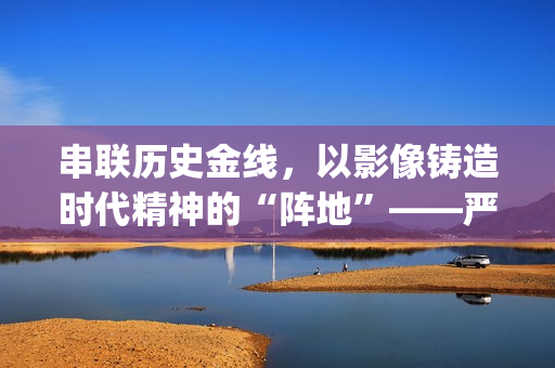 串联历史金线，以影像铸造时代精神的“阵地”——严从华与他的“革命三部曲”(历史串联视频)