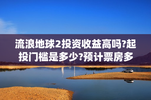 流浪地球2投资收益高吗?起投门槛是多少?预计票房多少?(流浪地球2投资多少) 流浪地球2投资收益高吗?起投门槛是多少?预计票房多少?(流浪地球2投资多少)