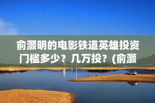 俞灏明的电影铁道英雄投资门槛多少？几万投？(俞灏明高铁新电视剧)
