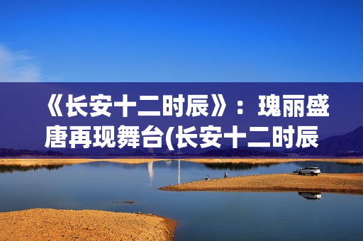 《长安十二时辰》：瑰丽盛唐再现舞台(长安十二时辰在线观看)