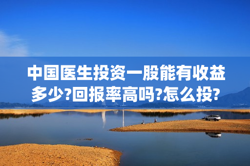 中国医生投资一股能有收益多少?回报率高吗?怎么投?(中国医生投资方是谁)