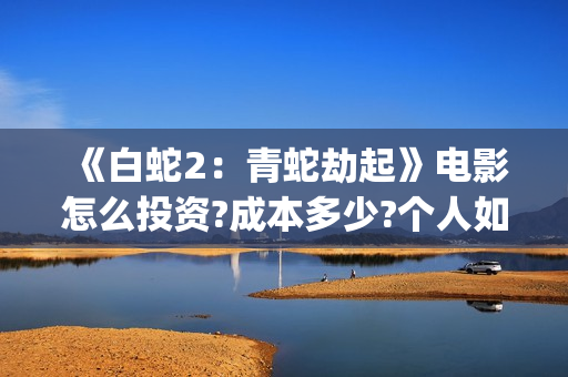 《白蛇2:青蛇劫起》电影怎么投资?成本多少?个人如何参与?(白蛇2青蛇劫起结局) 《白蛇2:青蛇劫起》电影怎么投资?成本多少?个人如何参与?(白蛇2青蛇劫起结局)