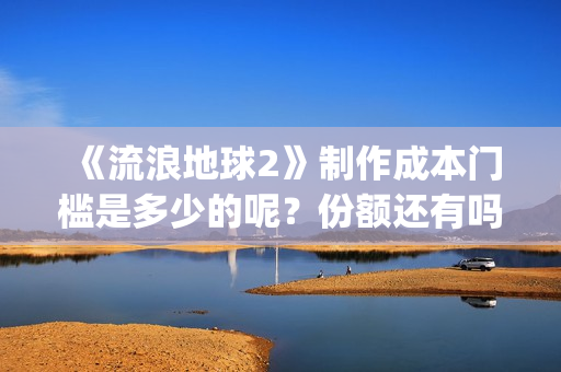 《流浪地球2》制作成本门槛是多少的呢？份额还有吗？起投多少的呢？(流浪地球2票房)
