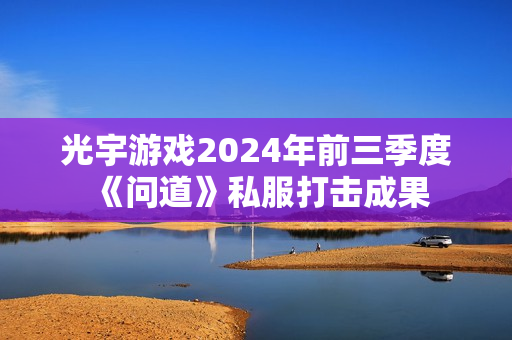光宇游戏2024年前三季度《问道》私服打击成果 光宇游戏2024年前三季度《问道》私服打击成果
