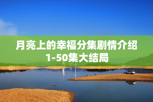 月亮上的幸福分集剧情介绍1-50集大结局 月亮上的幸福分集剧情介绍1-50集大结局