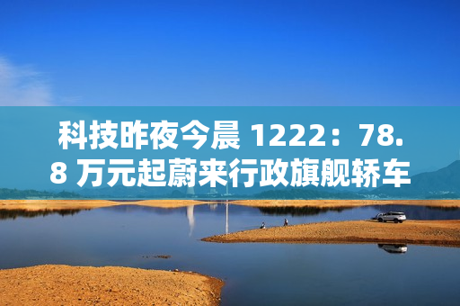 科技昨夜今晨 1222：78.8 万元起蔚来行政旗舰轿车 ET9 上市；明年新机有望卷到 7000mAh 以上；美团公布骑手“防疲劳试点”数据...