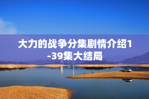 大力的战争分集剧情介绍1-39集大结局