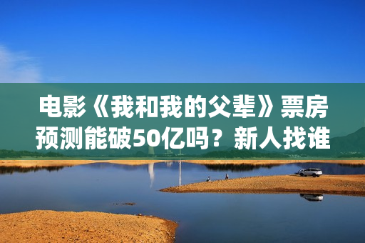 电影《我和我的父辈》票房预测能破50亿吗？新人找谁靠谱？(电影《我和我的父辈》演员表)
