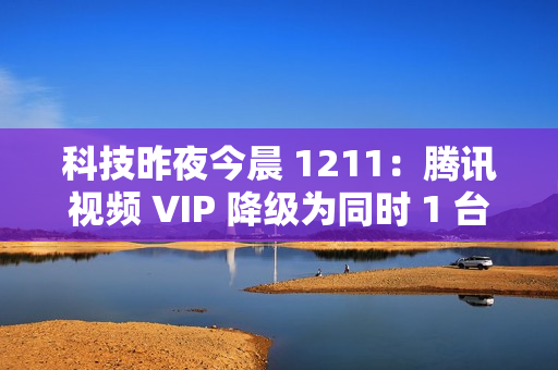 科技昨夜今晨 1211：腾讯视频 VIP 降级为同时 1 台设备播放；《黑神话：悟空》上线挑战模式与地图；英伟达回应被立案调查...