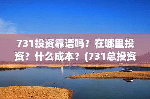731投资靠谱吗?在哪里投资?什么成本?(731总投资多少) 731投资靠谱吗?在哪里投资?什么成本?(731总投资多少)