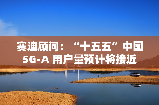 赛迪顾问：“十五五”中国 5G-A 用户量预计将接近 13 亿户，占全球比例超 50%