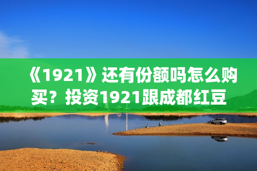 《1921》还有份额吗怎么购买？投资1921跟成都红豆阁签约有保障吗？(1921讲的是)