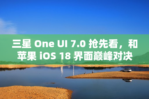 三星 One UI 7.0 抢先看，和苹果 iOS 18 界面巅峰对决