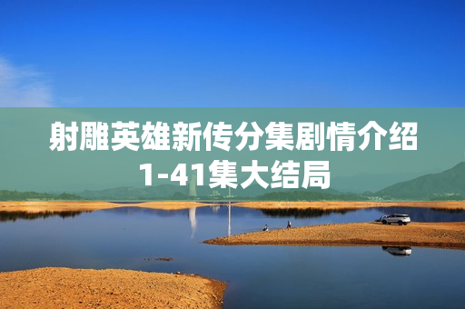 射雕英雄新传分集剧情介绍1-41集大结局