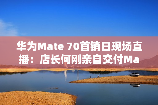 华为Mate 70首销日现场直播：店长何刚亲自交付Mate 70