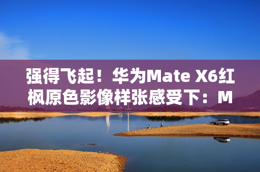 强得飞起！华为Mate X6红枫原色影像样张感受下：Mate 60、Pura 70已成牛夫人