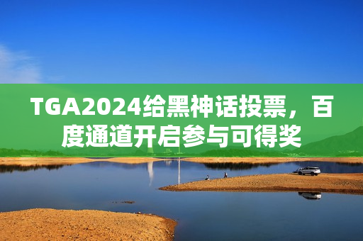 TGA2024给黑神话投票，百度通道开启参与可得奖