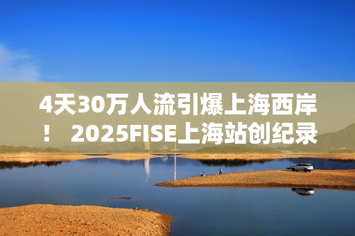 4天30万人流引爆上海西岸！ 2025FISE上海站创纪录圆满收官 