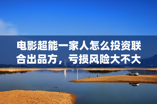 电影超能一家人怎么投资联合出品方，亏损风险大不大(电影超能一家人沈腾免费观看抢先版)