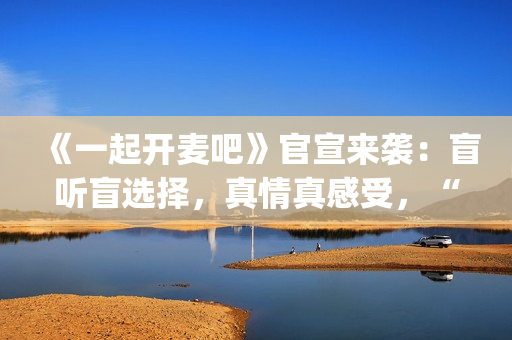 《一起开麦吧》官宣来袭：盲听盲选择，真情真感受，“纯听觉竞技”重构音乐综艺价值(一起开麦吧冠军是谁)