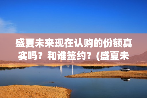 盛夏未来现在认购的份额真实吗？和谁签约？(盛夏未来怎么了)