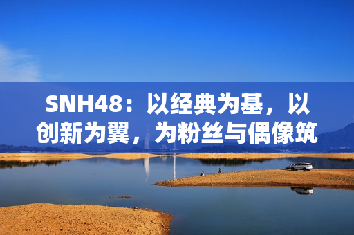 SNH48：以经典为基，以创新为翼，为粉丝与偶像筑造多元舞台