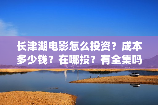 长津湖电影怎么投资？成本多少钱？在哪投？有全集吗？(长津湖电影在哪儿看)