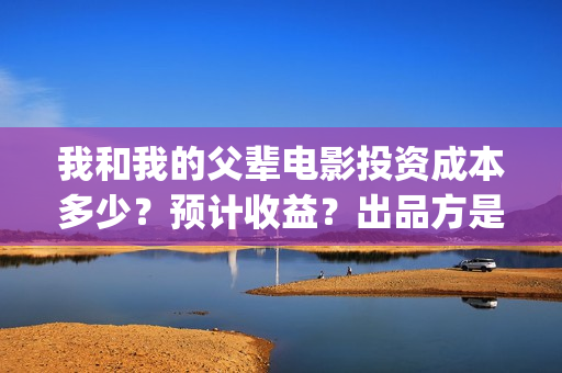 我和我的父辈电影投资成本多少？预计收益？出品方是谁？(我和我的父辈电影导演是谁)