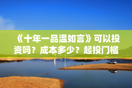 《十年一品温如言》可以投资吗？成本多少？起投门槛多少？(十年一品温如言电视剧)