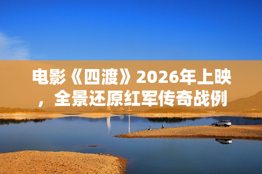 电影《四渡》2026年上映，全景还原红军传奇战例